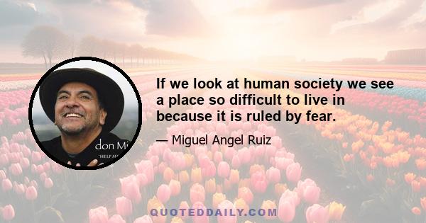 If we look at human society we see a place so difficult to live in because it is ruled by fear.