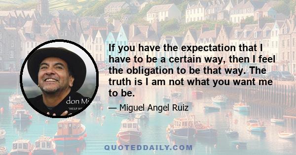 If you have the expectation that I have to be a certain way, then I feel the obligation to be that way. The truth is I am not what you want me to be.