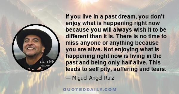 If you live in a past dream, you don't enjoy what is happening right now because you will always wish it to be different than it is. There is no time to miss anyone or anything because you are alive. Not enjoying what