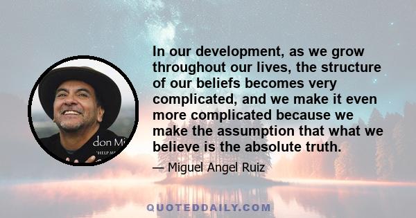 In our development, as we grow throughout our lives, the structure of our beliefs becomes very complicated, and we make it even more complicated because we make the assumption that what we believe is the absolute truth.