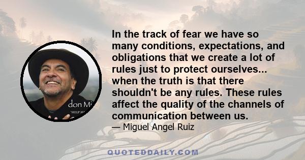 In the track of fear we have so many conditions, expectations, and obligations that we create a lot of rules just to protect ourselves... when the truth is that there shouldn't be any rules. These rules affect the