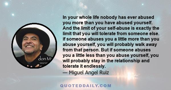 In your whole life nobody has ever abused you more than you have abused yourself. And the limit of your self-abuse is exactly the limit that you will tolerate from someone else. if someone abuses you a little more than