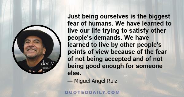 Just being ourselves is the biggest fear of humans. We have learned to live our life trying to satisfy other people's demands. We have learned to live by other people's points of view because of the fear of not being