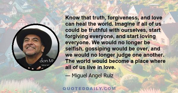 Know that truth, forgiveness, and love can heal the world. Imagine if all of us could be truthful with ourselves, start forgiving everyone, and start loving everyone. We would no longer be selfish, gossiping would be