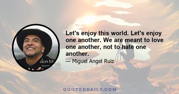 Let's enjoy this world. Let's enjoy one another. We are meant to love one another, not to hate one another.