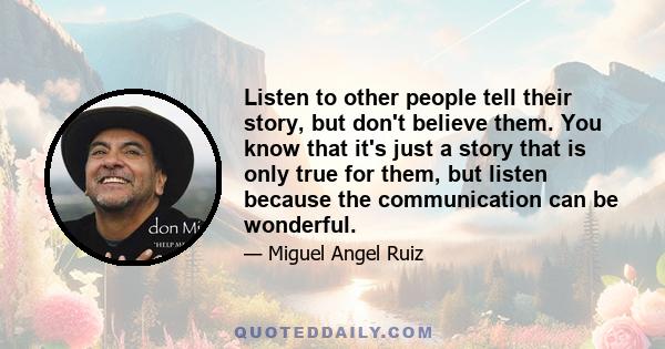 Listen to other people tell their story, but don't believe them. You know that it's just a story that is only true for them, but listen because the communication can be wonderful.