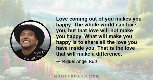 Love coming out of you makes you happy. The whole world can love you, but that love will not make you happy. What will make you happy is to share all the love you have inside you. That is the love that will make a