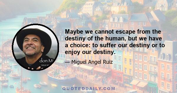 Maybe we cannot escape from the destiny of the human, but we have a choice: to suffer our destiny or to enjoy our destiny.