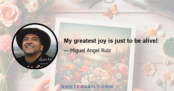 My greatest joy is just to be alive!