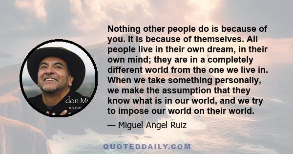 Nothing other people do is because of you. It is because of themselves. All people live in their own dream, in their own mind; they are in a completely different world from the one we live in. When we take something