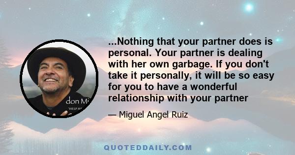 ...Nothing that your partner does is personal. Your partner is dealing with her own garbage. If you don't take it personally, it will be so easy for you to have a wonderful relationship with your partner