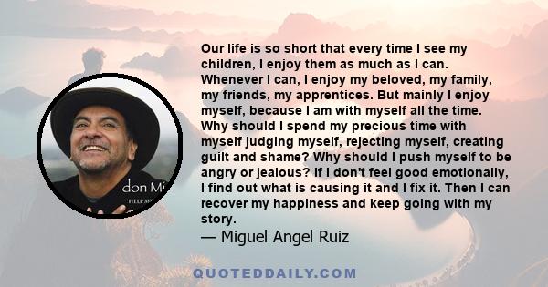 Our life is so short that every time I see my children, I enjoy them as much as I can. Whenever I can, I enjoy my beloved, my family, my friends, my apprentices. But mainly I enjoy myself, because I am with myself all