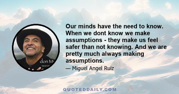 Our minds have the need to know. When we dont know we make assumptions - they make us feel safer than not knowing. And we are pretty much always making assumptions.