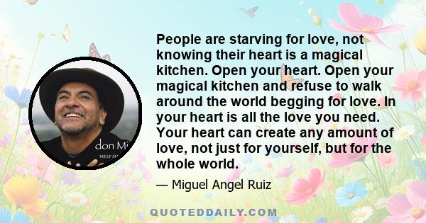 People are starving for love, not knowing their heart is a magical kitchen. Open your heart. Open your magical kitchen and refuse to walk around the world begging for love. In your heart is all the love you need. Your