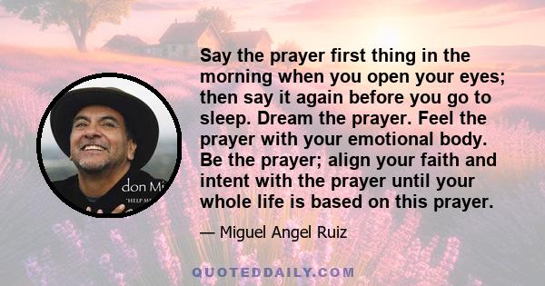 Say the prayer first thing in the morning when you open your eyes; then say it again before you go to sleep. Dream the prayer. Feel the prayer with your emotional body. Be the prayer; align your faith and intent with