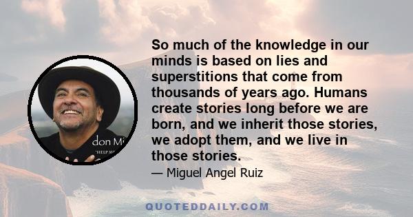 So much of the knowledge in our minds is based on lies and superstitions that come from thousands of years ago. Humans create stories long before we are born, and we inherit those stories, we adopt them, and we live in