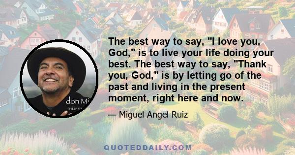 The best way to say, I love you, God, is to live your life doing your best. The best way to say, Thank you, God, is by letting go of the past and living in the present moment, right here and now.