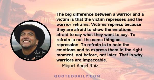 The big difference between a warrior and a victim is that the victim represses and the warrior refrains. Victims repress because they are afraid to show the emotions, afraid to say what they want to say. To refrain is