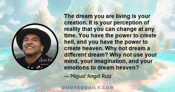 The dream you are living is your creation. It is your perception of reality that you can change at any time. You have the power to create hell, and you have the power to create heaven. Why not dream a different dream?