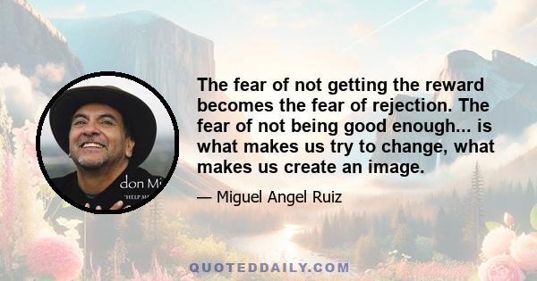 The fear of not getting the reward becomes the fear of rejection. The fear of not being good enough... is what makes us try to change, what makes us create an image.