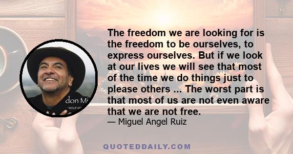 The freedom we are looking for is the freedom to be ourselves, to express ourselves. But if we look at our lives we will see that most of the time we do things just to please others ... The worst part is that most of us 