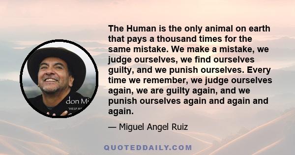 The Human is the only animal on earth that pays a thousand times for the same mistake. We make a mistake, we judge ourselves, we find ourselves guilty, and we punish ourselves. Every time we remember, we judge ourselves 