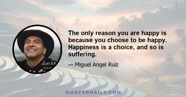 The only reason you are happy is because you choose to be happy. Happiness is a choice, and so is suffering.