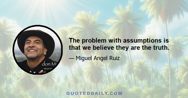 The problem with assumptions is that we believe they are the truth.