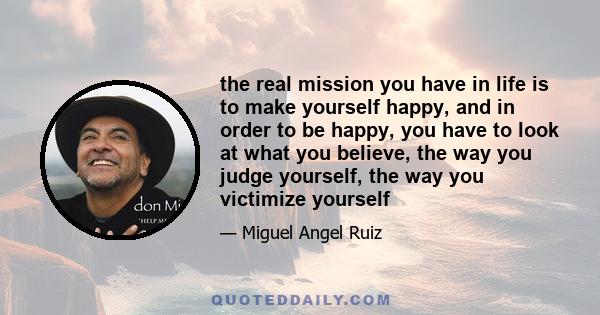 the real mission you have in life is to make yourself happy, and in order to be happy, you have to look at what you believe, the way you judge yourself, the way you victimize yourself