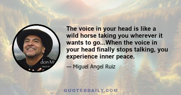 The voice in your head is like a wild horse taking you wherever it wants to go...When the voice in your head finally stops talking, you experience inner peace.