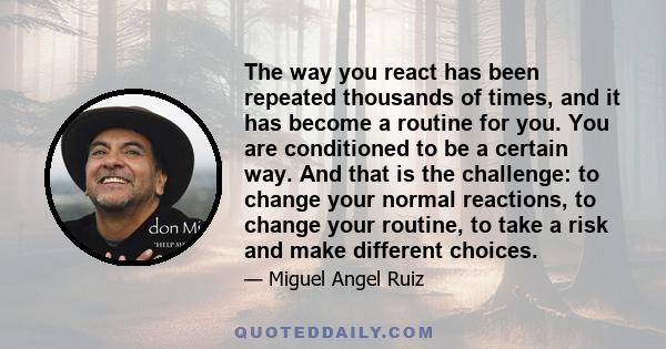 The way you react has been repeated thousands of times, and it has become a routine for you. You are conditioned to be a certain way. And that is the challenge: to change your normal reactions, to change your routine,