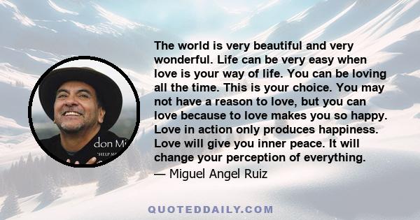 The world is very beautiful and very wonderful. Life can be very easy when love is your way of life. You can be loving all the time. This is your choice. You may not have a reason to love, but you can love because to