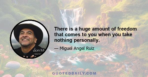 There is a huge amount of freedom that comes to you when you take nothing personally.