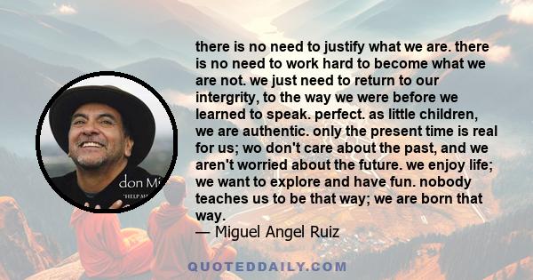 there is no need to justify what we are. there is no need to work hard to become what we are not. we just need to return to our intergrity, to the way we were before we learned to speak. perfect. as little children, we