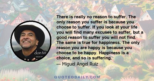 There is really no reason to suffer. The only reason you suffer is because you choose to suffer. If you look at your life you will find many excuses to suffer, but a good reason to suffer you will not find. The same is