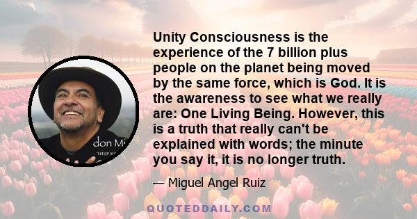 Unity Consciousness is the experience of the 7 billion plus people on the planet being moved by the same force, which is God. It is the awareness to see what we really are: One Living Being. However, this is a truth