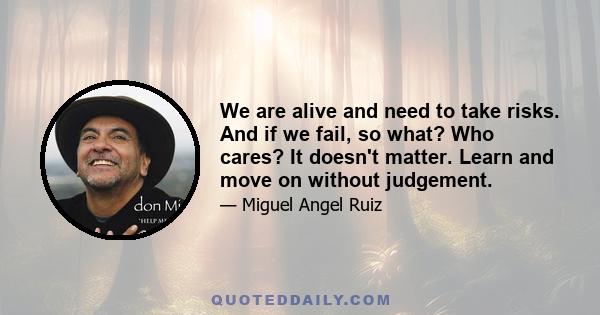 We are alive and need to take risks. And if we fail, so what? Who cares? It doesn't matter. Learn and move on without judgement.