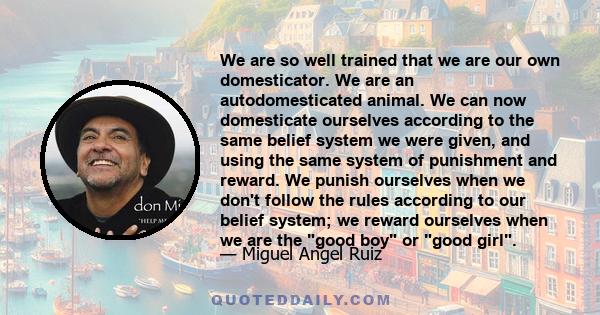 We are so well trained that we are our own domesticator. We are an autodomesticated animal. We can now domesticate ourselves according to the same belief system we were given, and using the same system of punishment and 