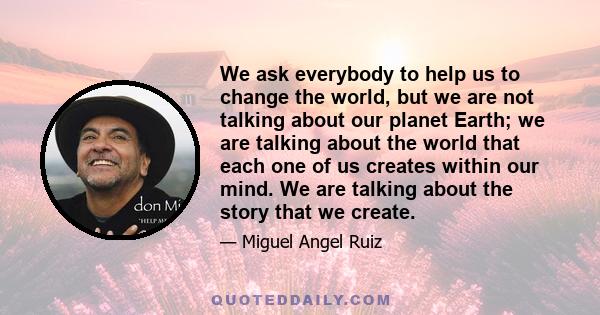 We ask everybody to help us to change the world, but we are not talking about our planet Earth; we are talking about the world that each one of us creates within our mind. We are talking about the story that we create.