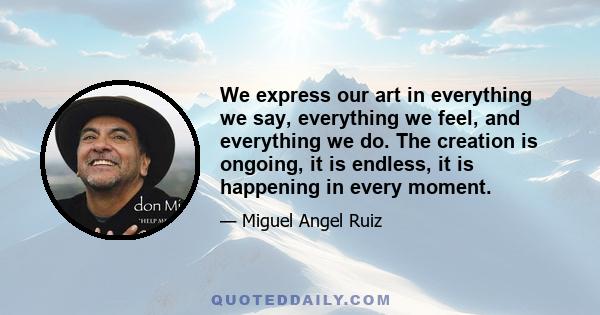 We express our art in everything we say, everything we feel, and everything we do. The creation is ongoing, it is endless, it is happening in every moment.