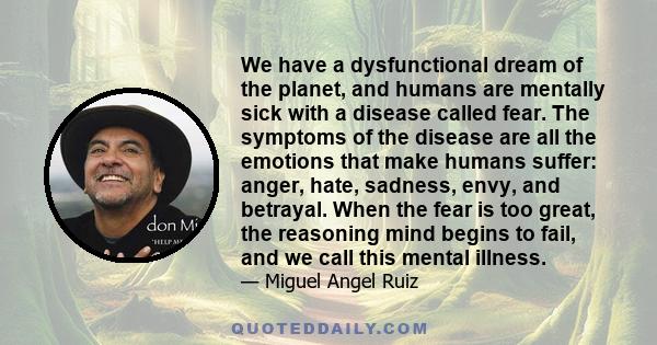 We have a dysfunctional dream of the planet, and humans are mentally sick with a disease called fear. The symptoms of the disease are all the emotions that make humans suffer: anger, hate, sadness, envy, and betrayal.