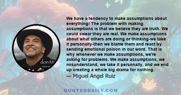 We have a tendency to make assumptions about everything! The problem with making assumptions is that we believe they are truth. We could swear they are real. We make assumptions about what others are doing or