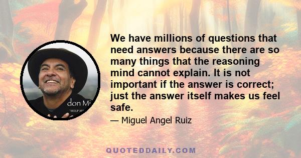 We have millions of questions that need answers because there are so many things that the reasoning mind cannot explain. It is not important if the answer is correct; just the answer itself makes us feel safe.