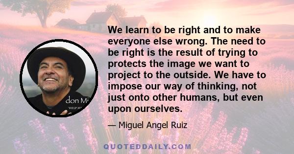 We learn to be right and to make everyone else wrong. The need to be right is the result of trying to protects the image we want to project to the outside. We have to impose our way of thinking, not just onto other