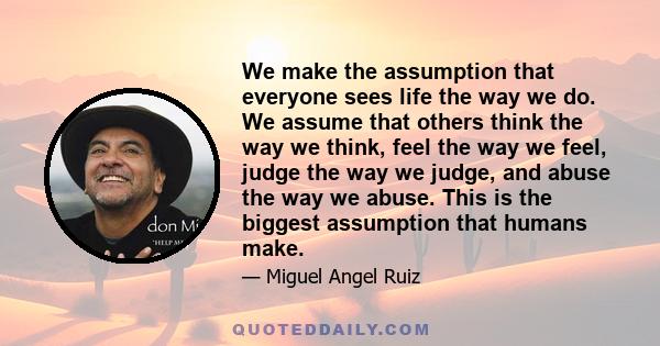 We make the assumption that everyone sees life the way we do. We assume that others think the way we think, feel the way we feel, judge the way we judge, and abuse the way we abuse. This is the biggest assumption that