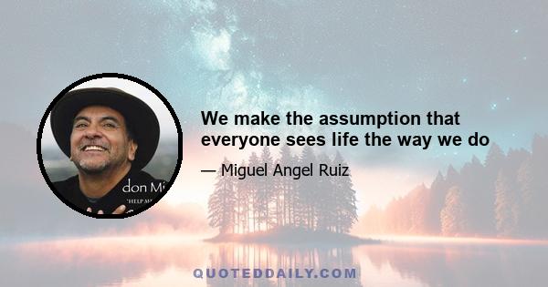 We make the assumption that everyone sees life the way we do