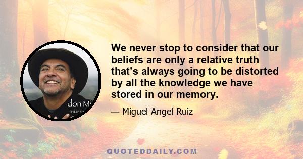 We never stop to consider that our beliefs are only a relative truth that’s always going to be distorted by all the knowledge we have stored in our memory.