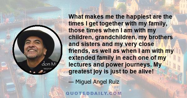 What makes me the happiest are the times I get together with my family, those times when I am with my children, grandchildren, my brothers and sisters and my very close friends, as well as when I am with my extended