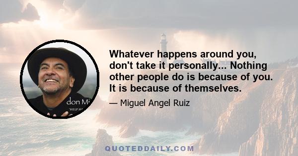 Whatever happens around you, don't take it personally... Nothing other people do is because of you. It is because of themselves.