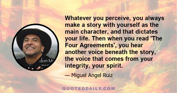 Whatever you perceive, you always make a story with yourself as the main character, and that dictates your life. Then when you read 'The Four Agreements', you hear another voice beneath the story, the voice that comes